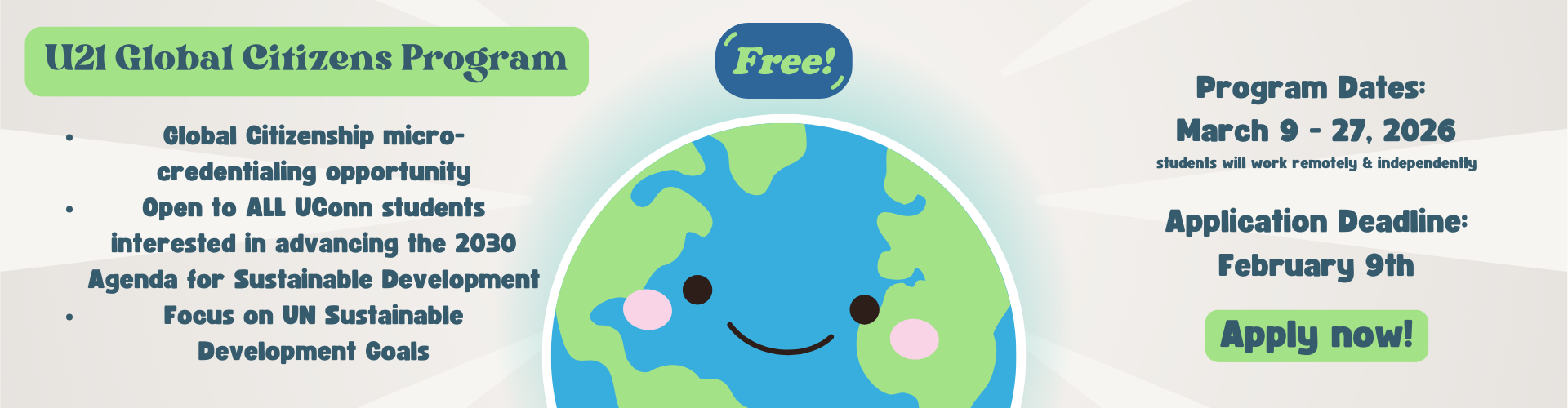 Image of a smiling Globe on a tan background with the following in dark blue text with green emphasis U21 Global Citizens Program Global Citizenship micro-credentialing opportunity Open to ALL UConn students interested in advancing the 2030 Agenda for Sustainable Development Focus on UN Sustainable Development Goals Free Program Dates: March 9 - 27, 2026 students will work remotely & independently Application Deadline: February 9th Apply Now